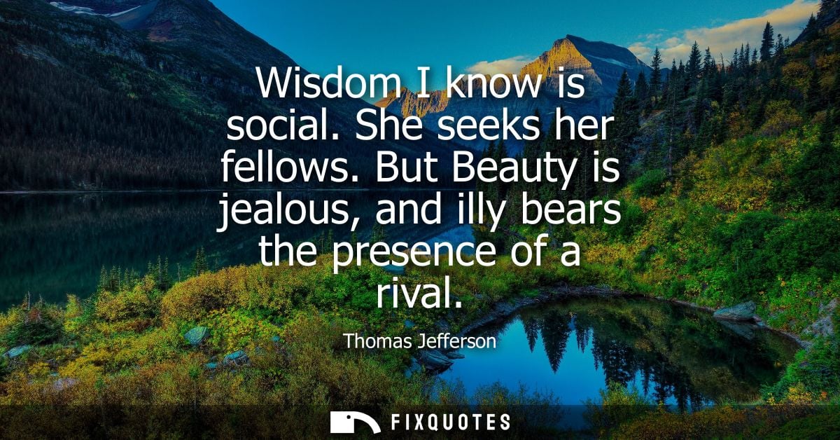 Wisdom I know is social. She seeks her fellows. But Beauty is jealous, and illy bears the presence of a rival