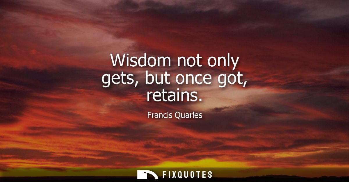 Wisdom not only gets, but once got, retains