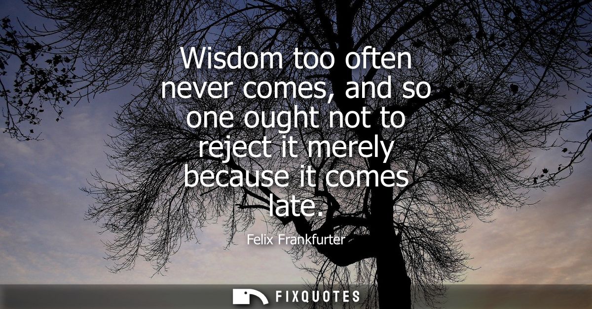 Wisdom too often never comes, and so one ought not to reject it merely because it comes late