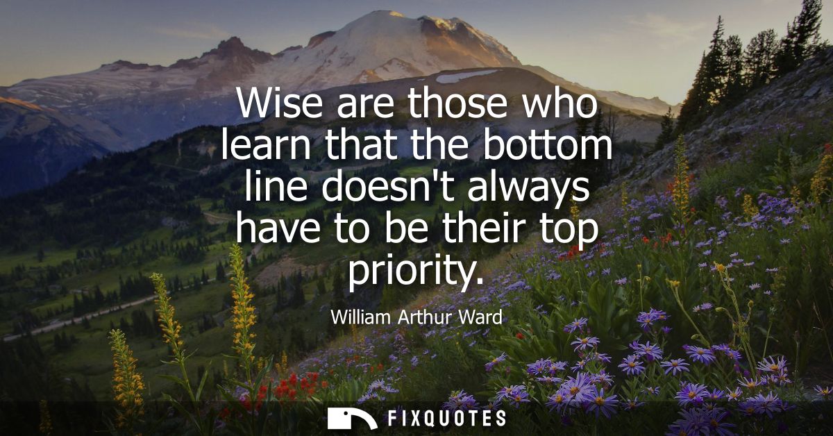 Wise are those who learn that the bottom line doesnt always have to be their top priority