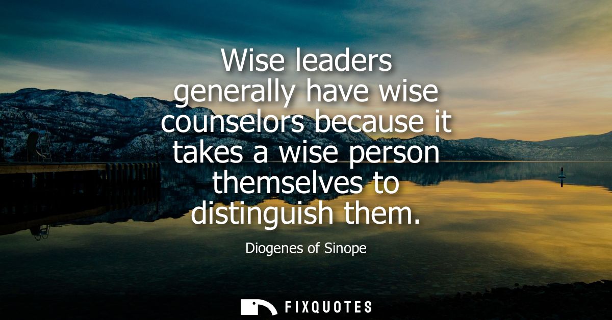 Wise leaders generally have wise counselors because it takes a wise person themselves to distinguish them