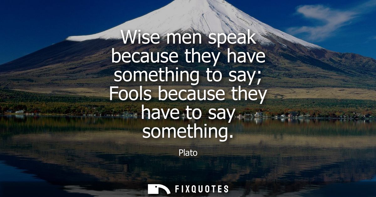 Wise men speak because they have something to say Fools because they have to say something