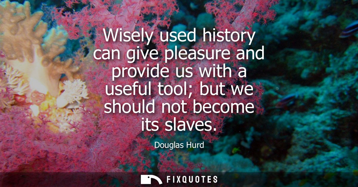Wisely used history can give pleasure and provide us with a useful tool but we should not become its slaves