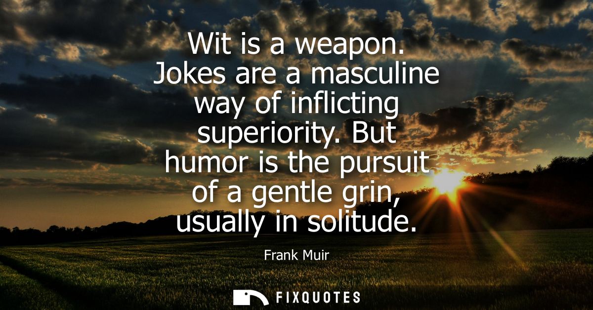 Wit is a weapon. Jokes are a masculine way of inflicting superiority. But humor is the pursuit of a gentle grin, usually