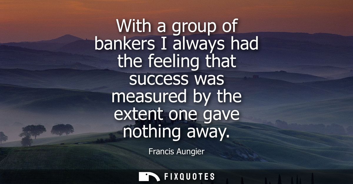 With a group of bankers I always had the feeling that success was measured by the extent one gave nothing away