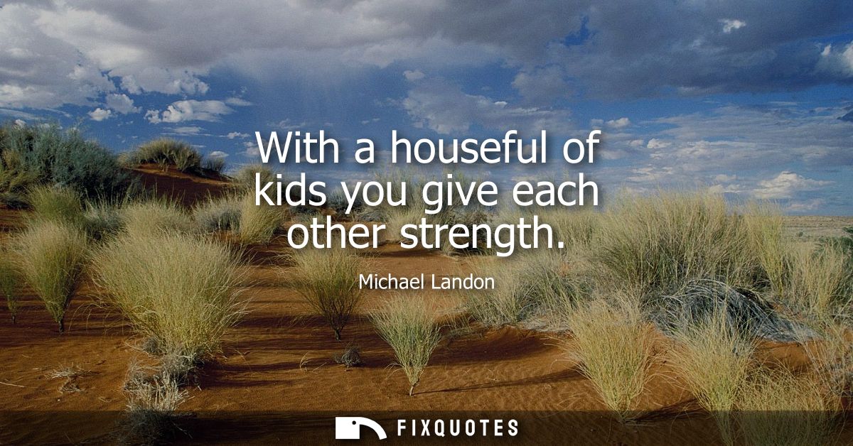 With a houseful of kids you give each other strength