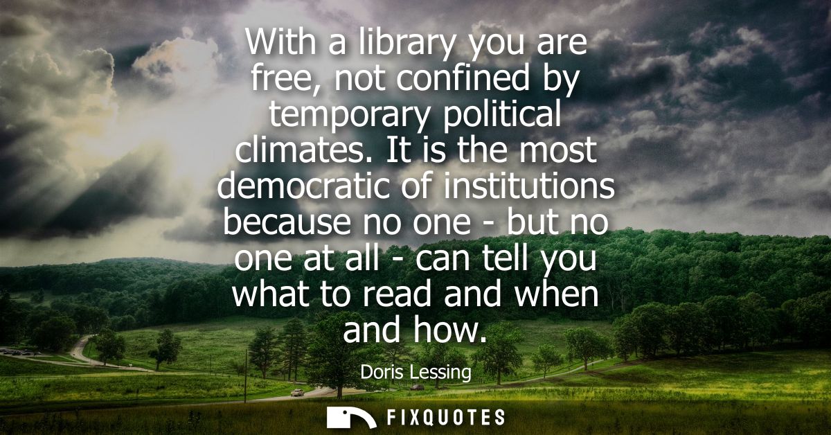 With a library you are free, not confined by temporary political climates. It is the most democratic of institutions bec