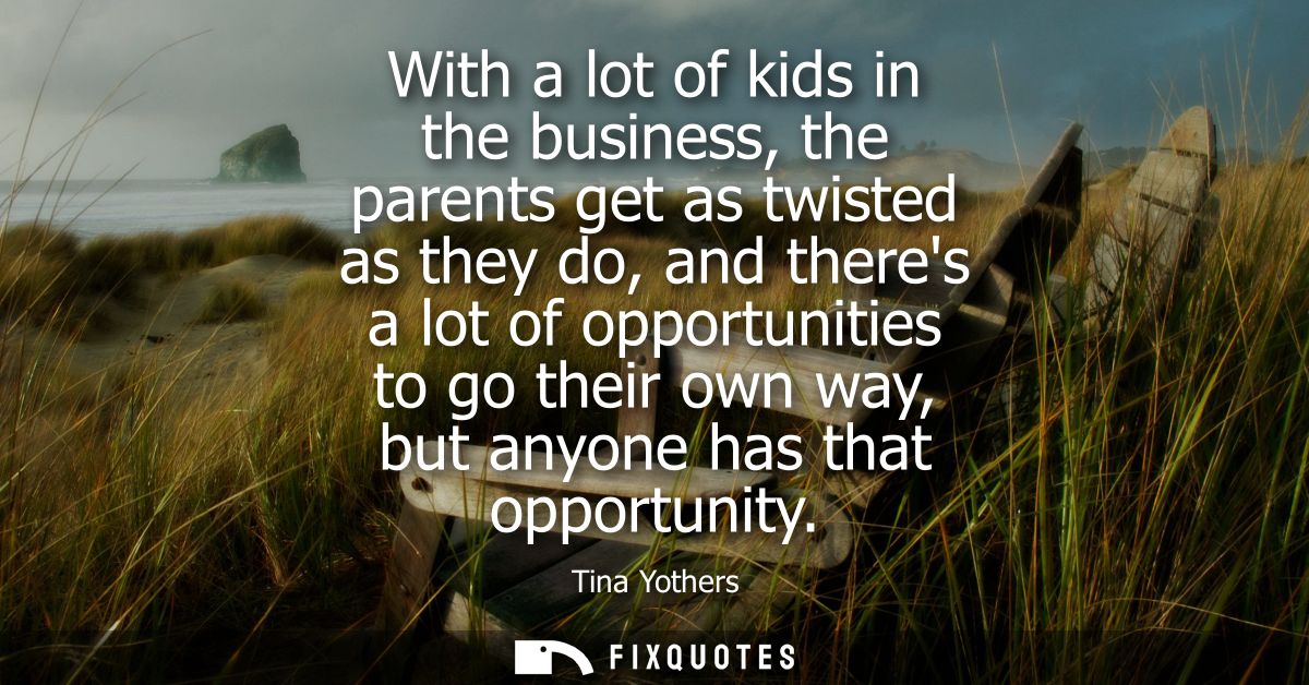 With a lot of kids in the business, the parents get as twisted as they do, and theres a lot of opportunities to go their