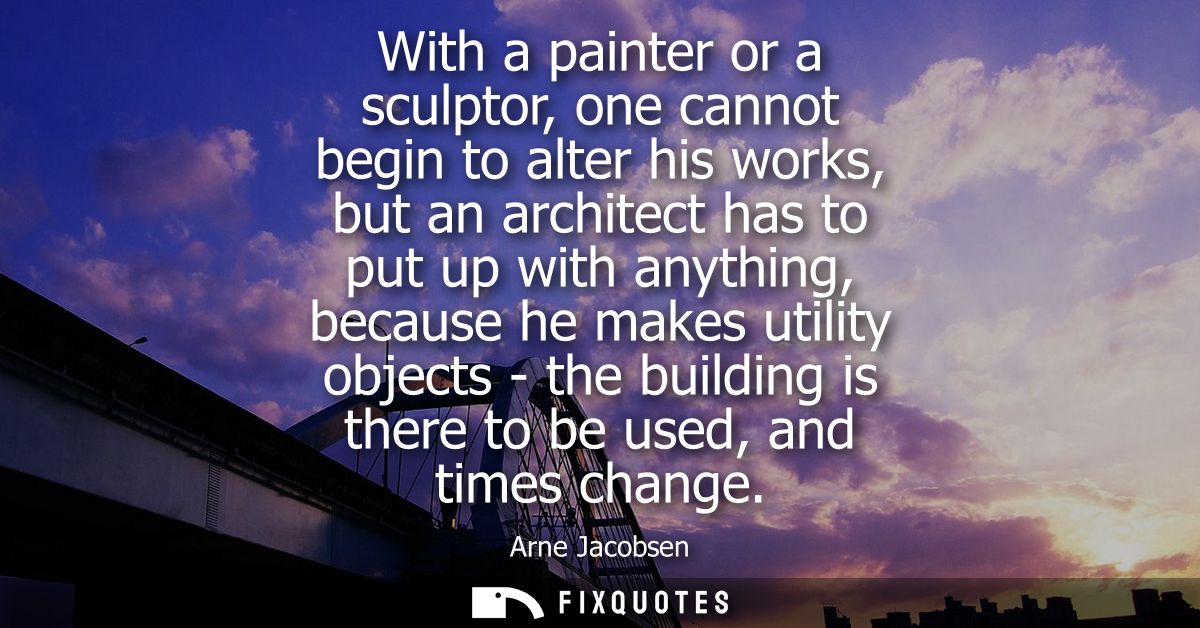 With a painter or a sculptor, one cannot begin to alter his works, but an architect has to put up with anything, because