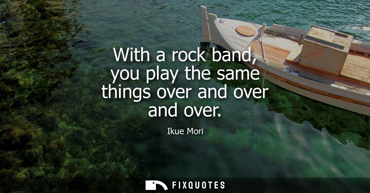 With a rock band, you play the same things over and over and over