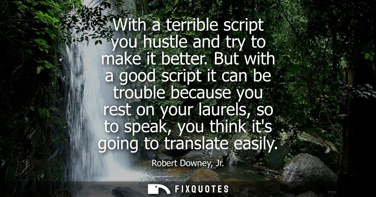 With a terrible script you hustle and try to make it better. But with a good script it can be trouble because you rest o