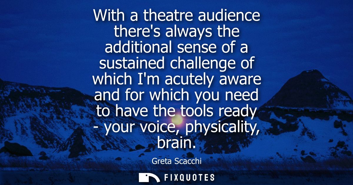 With a theatre audience theres always the additional sense of a sustained challenge of which Im acutely aware and for wh