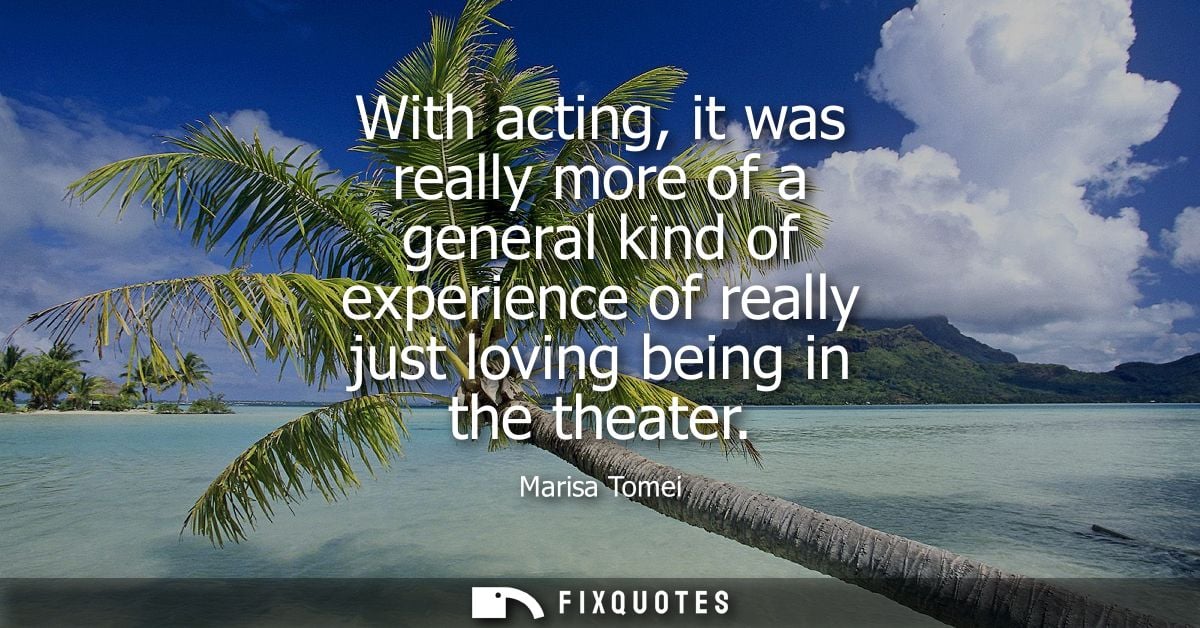 With acting, it was really more of a general kind of experience of really just loving being in the theater