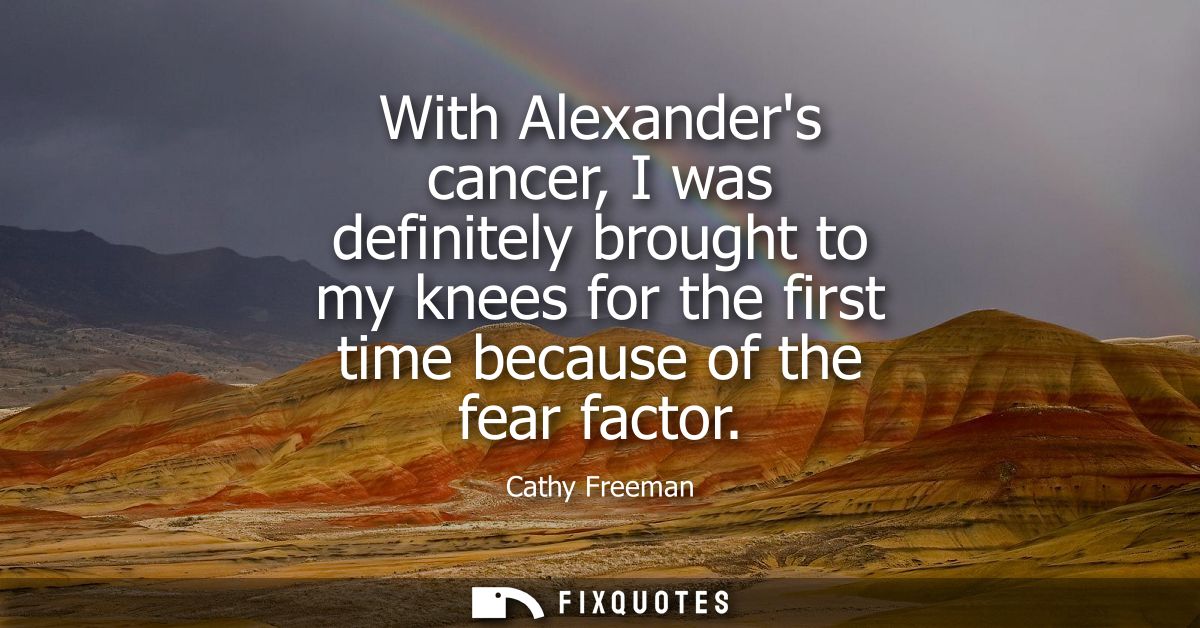 With Alexanders cancer, I was definitely brought to my knees for the first time because of the fear factor