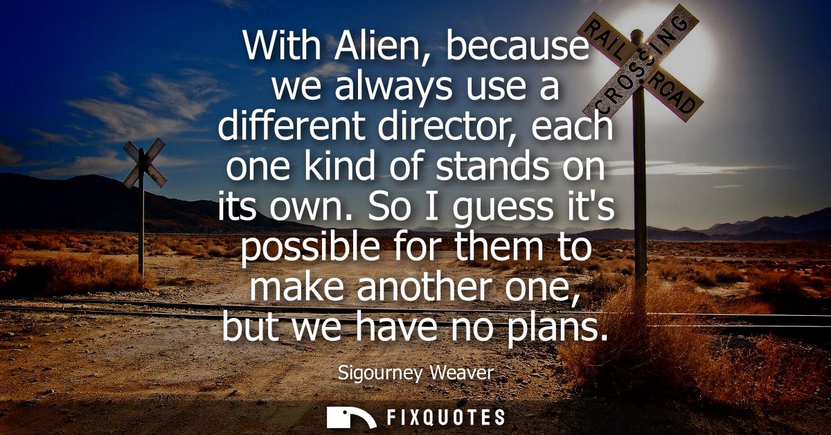 With Alien, because we always use a different director, each one kind of stands on its own. So I guess its possible for 