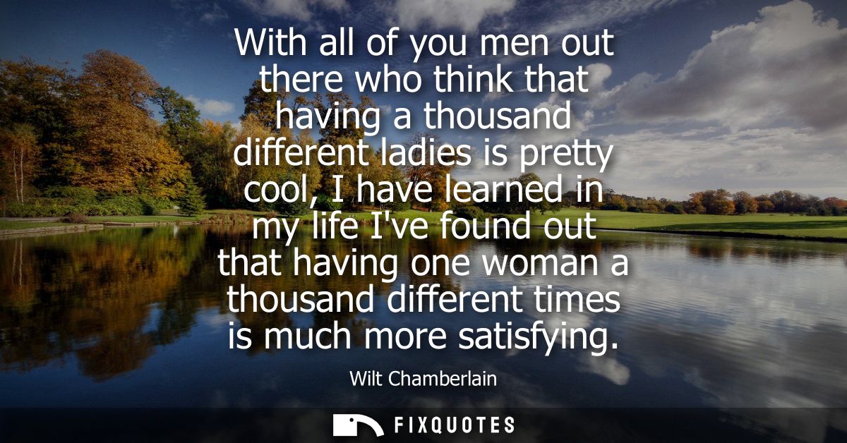 With all of you men out there who think that having a thousand different ladies is pretty cool, I have learned in my lif