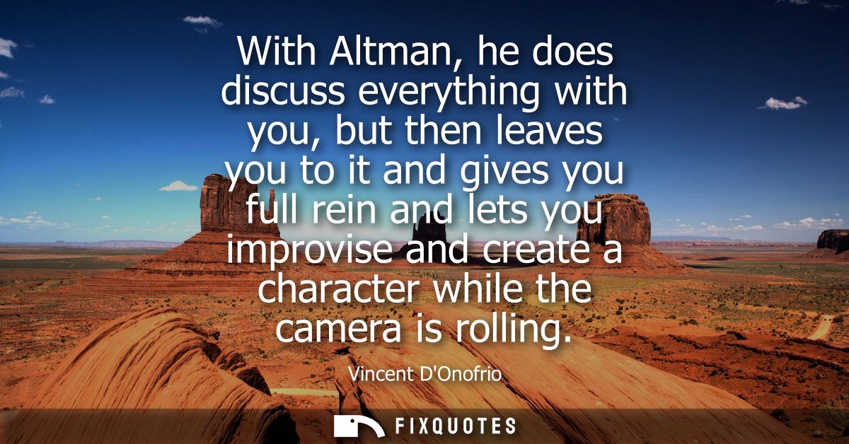 With Altman, he does discuss everything with you, but then leaves you to it and gives you full rein and lets you improvi