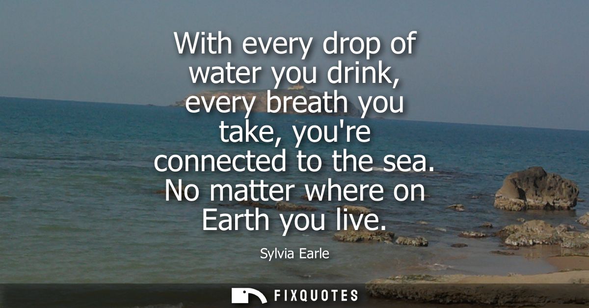 With every drop of water you drink, every breath you take, youre connected to the sea. No matter where on Earth you live