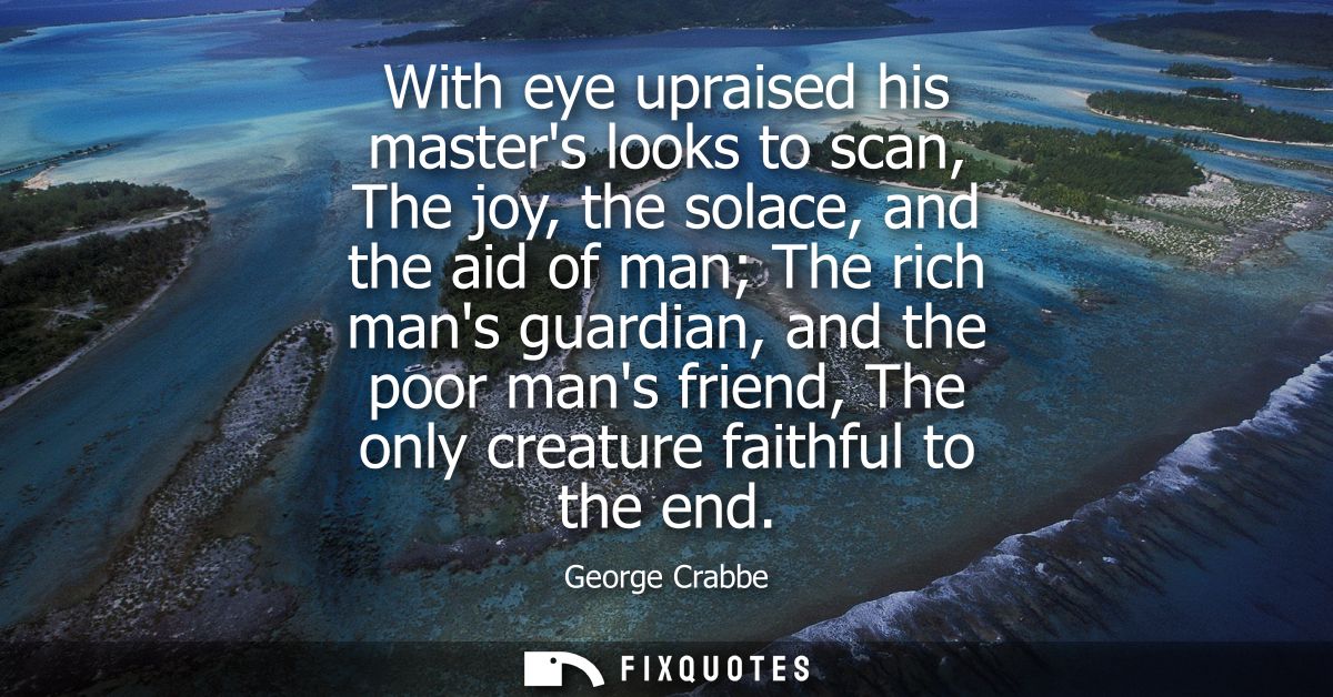 With eye upraised his masters looks to scan, The joy, the solace, and the aid of man The rich mans guardian, and the poo