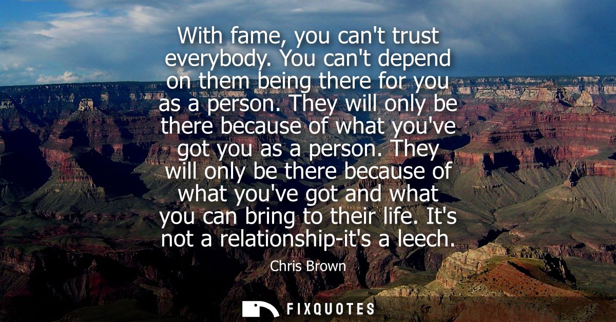 With fame, you cant trust everybody. You cant depend on them being there for you as a person. They will only be there be