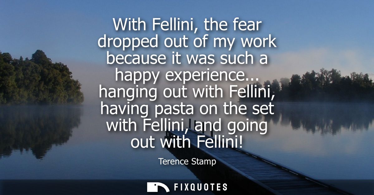 With Fellini, the fear dropped out of my work because it was such a happy experience... hanging out with Fellini, having