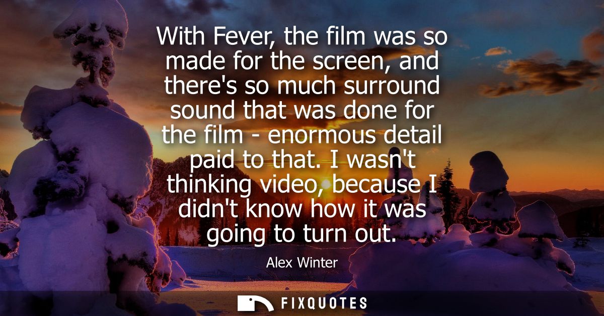 With Fever, the film was so made for the screen, and theres so much surround sound that was done for the film - enormous