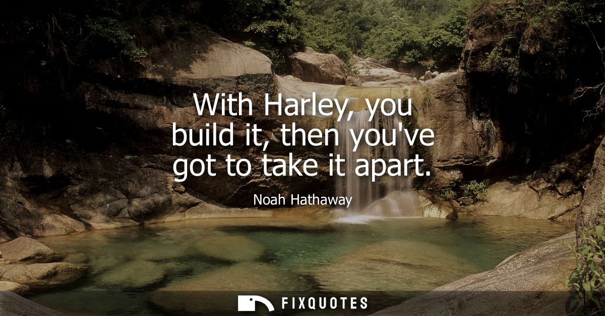 With Harley, you build it, then youve got to take it apart