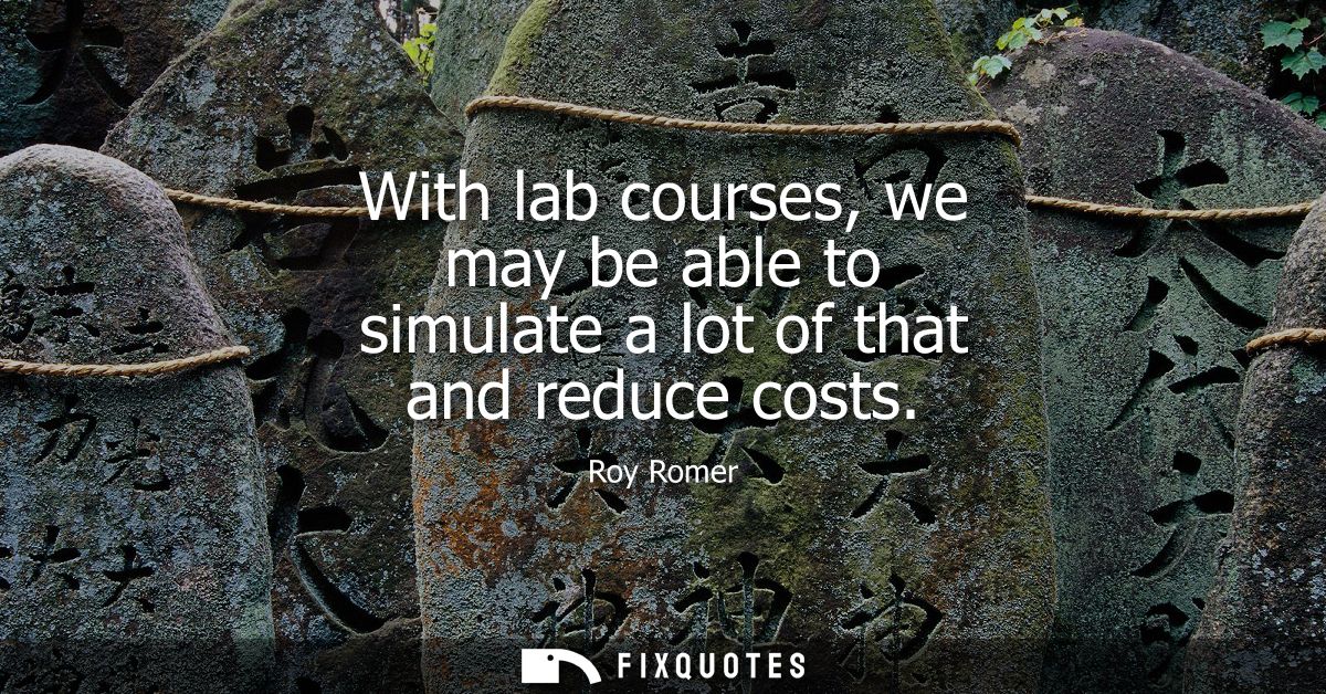 With lab courses, we may be able to simulate a lot of that and reduce costs