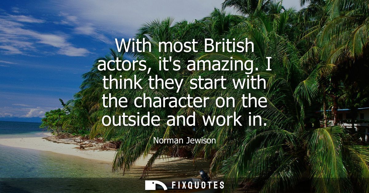 With most British actors, its amazing. I think they start with the character on the outside and work in