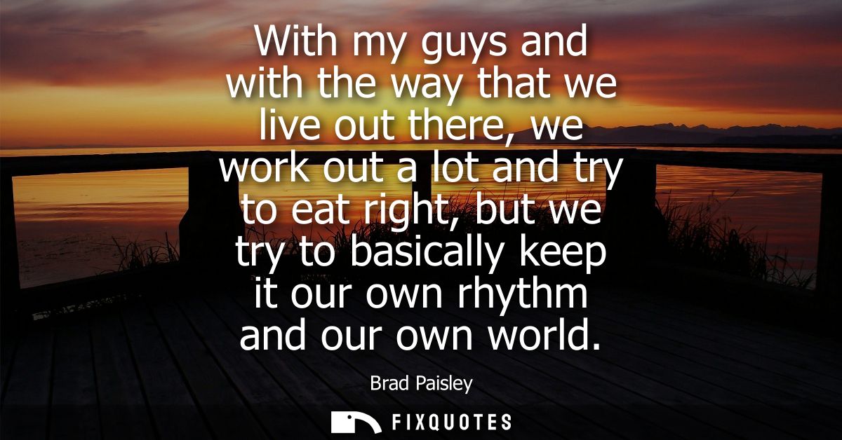 With my guys and with the way that we live out there, we work out a lot and try to eat right, but we try to basically ke