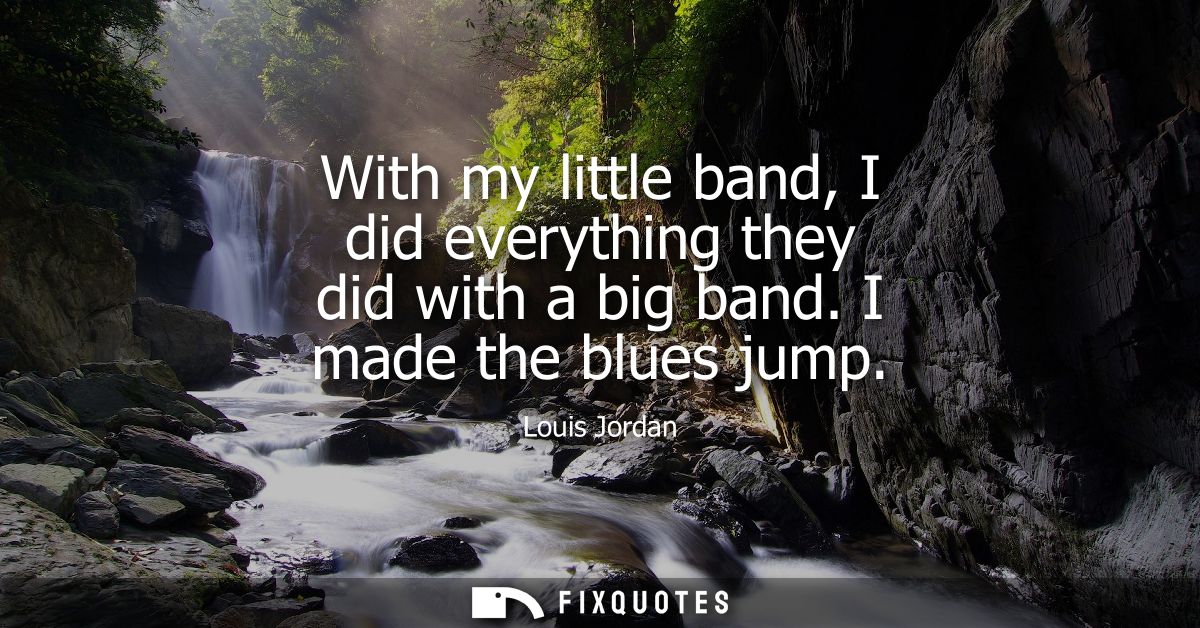 With my little band, I did everything they did with a big band. I made the blues jump