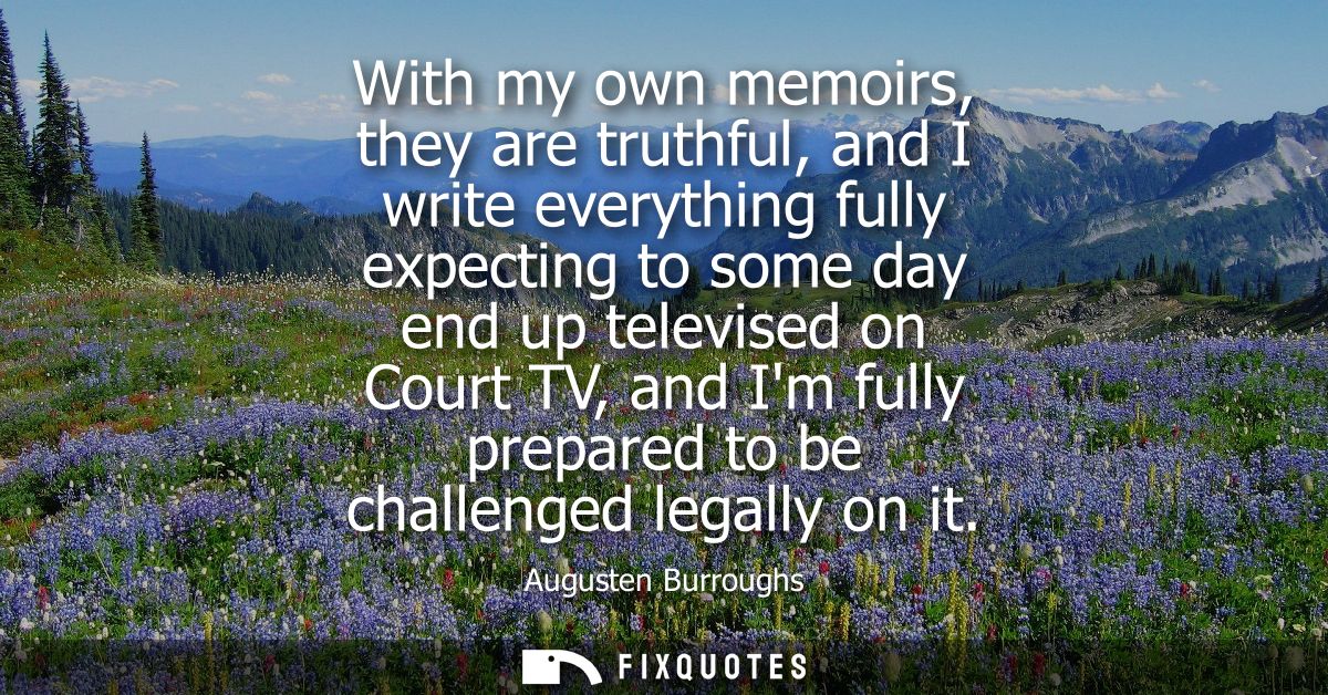 With my own memoirs, they are truthful, and I write everything fully expecting to some day end up televised on Court TV,