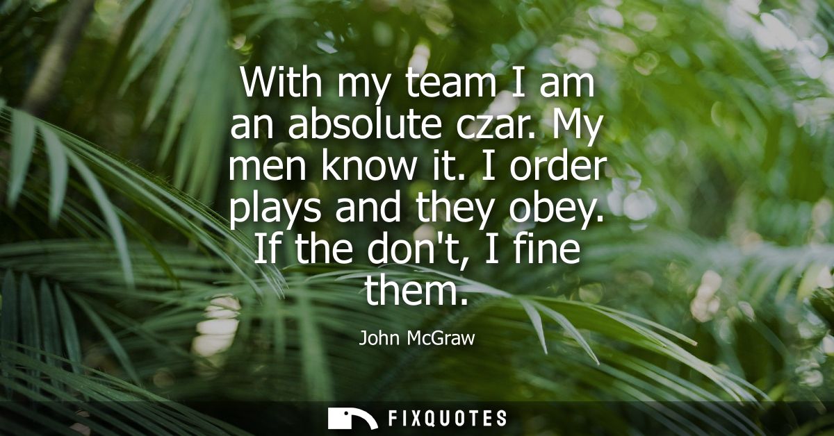 With my team I am an absolute czar. My men know it. I order plays and they obey. If the dont, I fine them