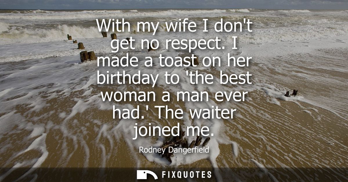 With my wife I dont get no respect. I made a toast on her birthday to the best woman a man ever had. The waiter joined m