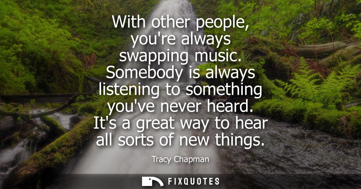 With other people, youre always swapping music. Somebody is always listening to something youve never heard. Its a great