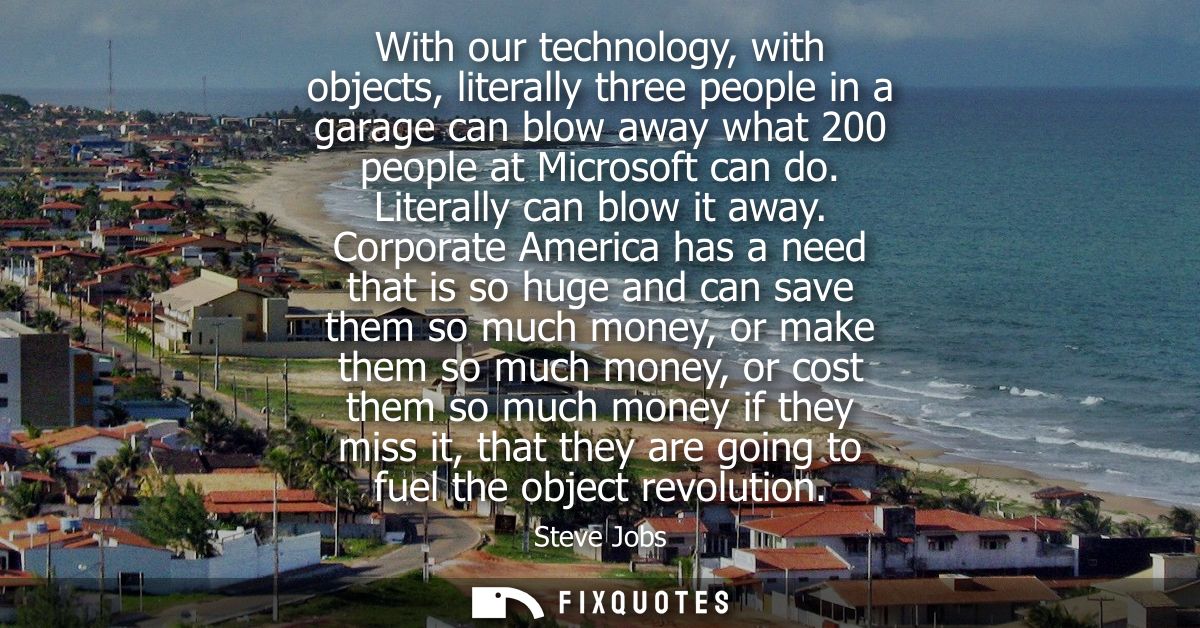 With our technology, with objects, literally three people in a garage can blow away what 200 people at Microsoft can do.