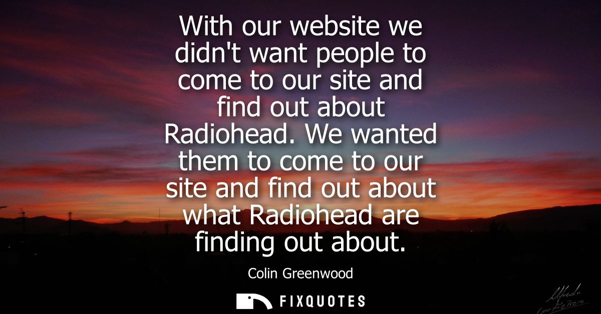 With our website we didnt want people to come to our site and find out about Radiohead. We wanted them to come to our si