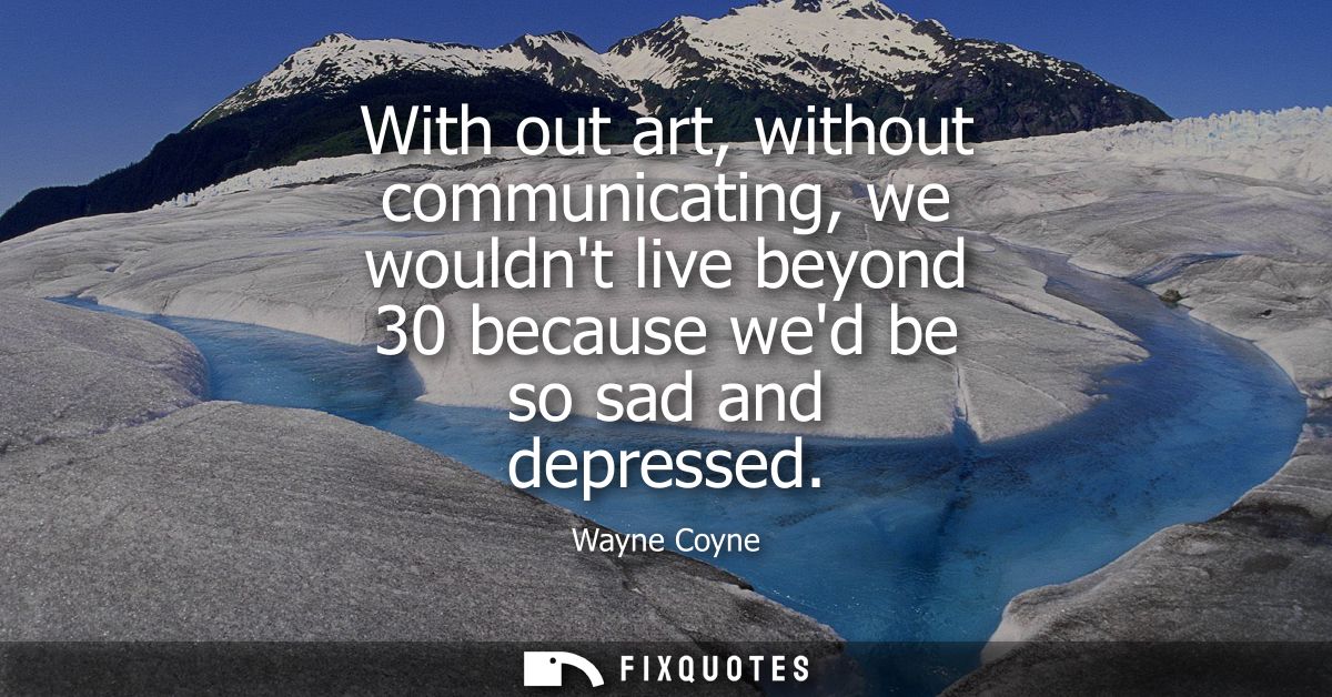With out art, without communicating, we wouldnt live beyond 30 because wed be so sad and depressed