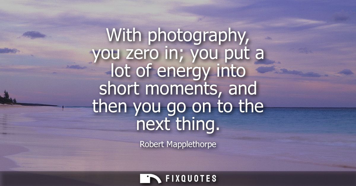With photography, you zero in you put a lot of energy into short moments, and then you go on to the next thing