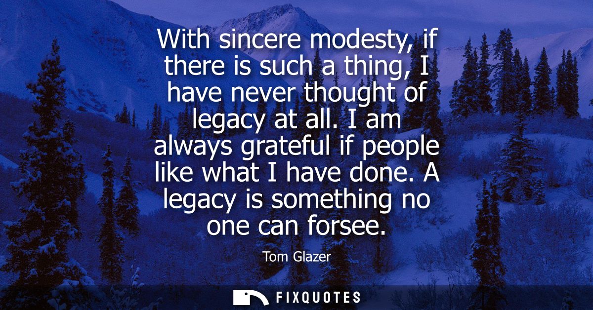With sincere modesty, if there is such a thing, I have never thought of legacy at all. I am always grateful if people li
