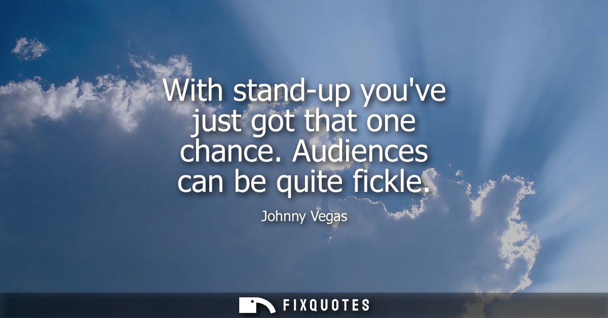With stand-up youve just got that one chance. Audiences can be quite fickle