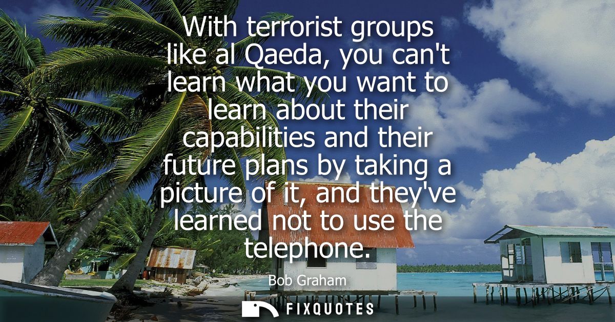 With terrorist groups like al Qaeda, you cant learn what you want to learn about their capabilities and their future pla