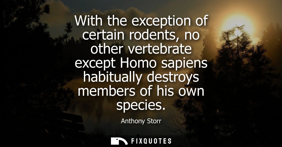 With the exception of certain rodents, no other vertebrate except Homo sapiens habitually destroys members of his own sp