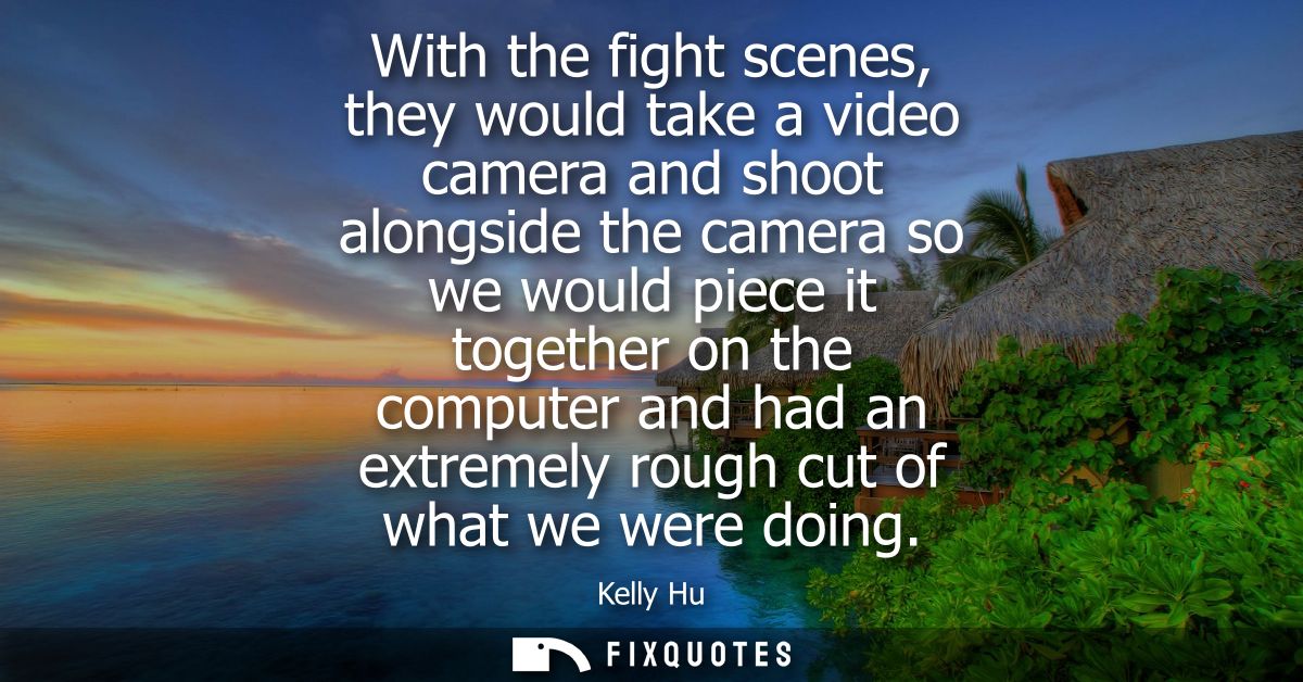 With the fight scenes, they would take a video camera and shoot alongside the camera so we would piece it together on th