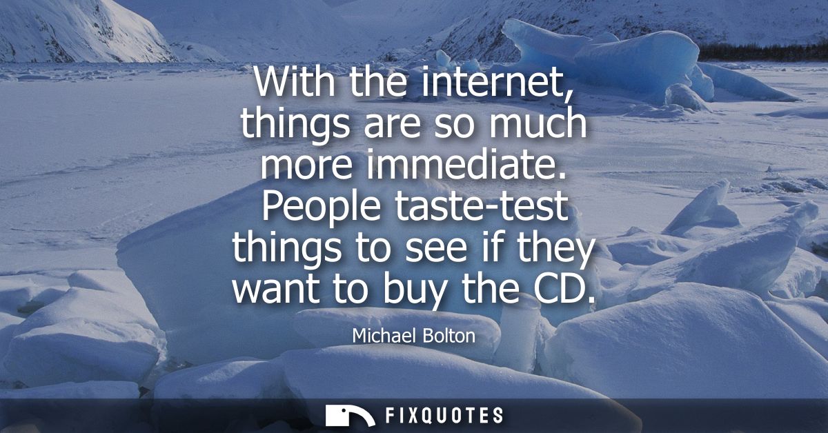 With the internet, things are so much more immediate. People taste-test things to see if they want to buy the CD