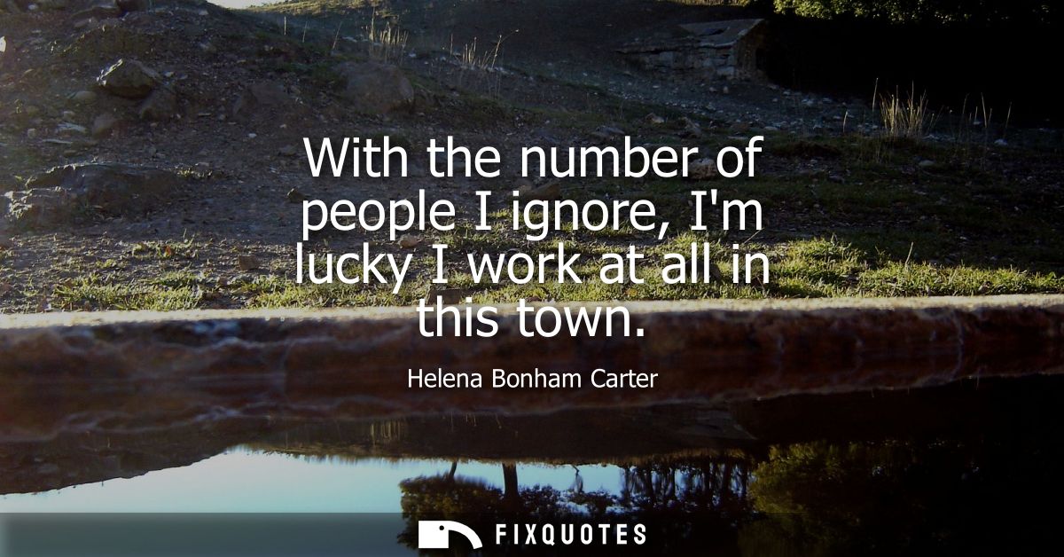 With the number of people I ignore, Im lucky I work at all in this town
