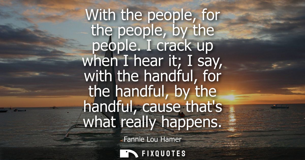 With the people, for the people, by the people. I crack up when I hear it I say, with the handful, for the handful, by t