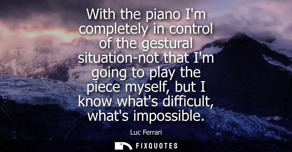 With the piano Im completely in control of the gestural situation-not that Im going to play the piece myself, but I know