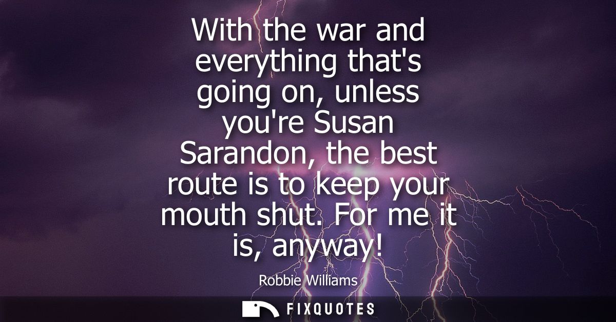 With the war and everything thats going on, unless youre Susan Sarandon, the best route is to keep your mouth shut. For 