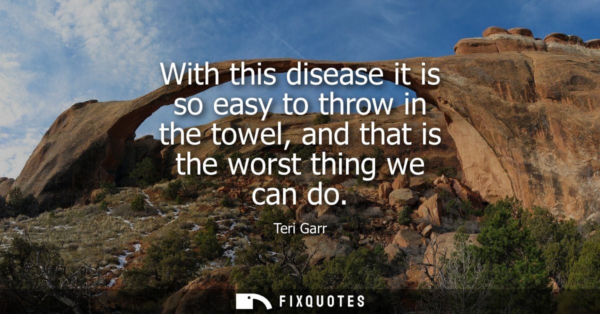 With this disease it is so easy to throw in the towel, and that is the worst thing we can do